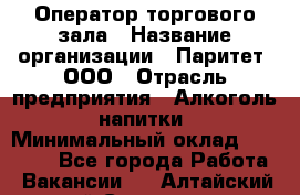 Оператор торгового зала › Название организации ­ Паритет, ООО › Отрасль предприятия ­ Алкоголь, напитки › Минимальный оклад ­ 20 000 - Все города Работа » Вакансии   . Алтайский край,Славгород г.